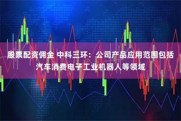 股票配资佣金 中科三环：公司产品应用范围包括汽车消费电子工业机器人等领域