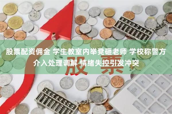 股票配资佣金 学生教室内举凳砸老师 学校称警方介入处理调解 情绪失控引发冲突