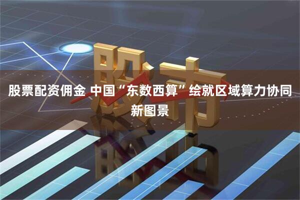 股票配资佣金 中国“东数西算”绘就区域算力协同新图景