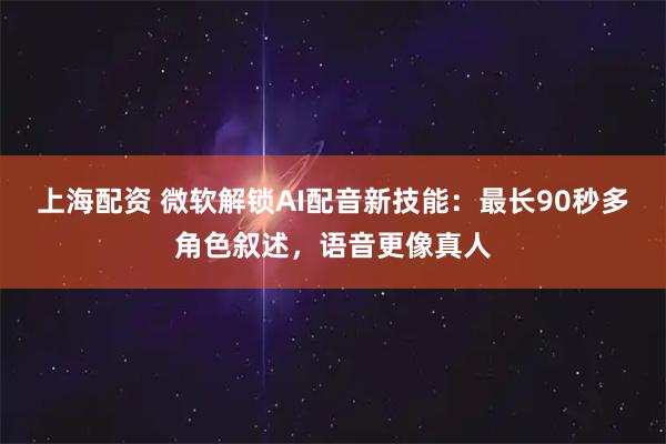 上海配资 微软解锁AI配音新技能：最长90秒多角色叙述，语音更像真人