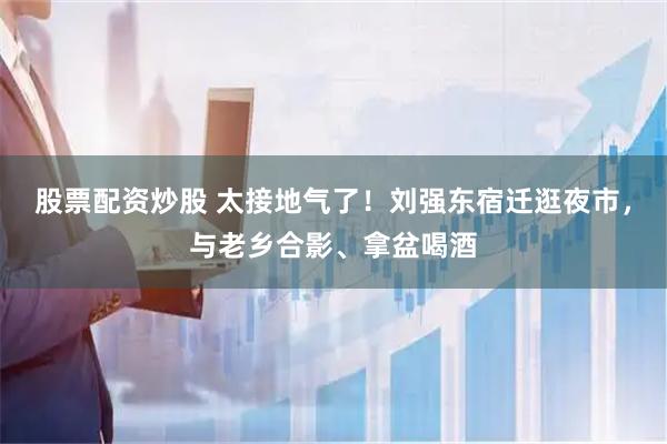 股票配资炒股 太接地气了！刘强东宿迁逛夜市，与老乡合影、拿盆喝酒