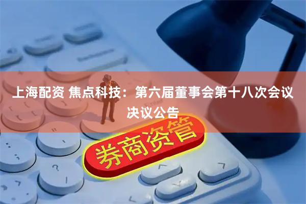 上海配资 焦点科技：第六届董事会第十八次会议决议公告
