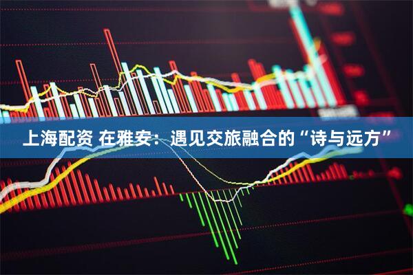上海配资 在雅安：遇见交旅融合的“诗与远方”