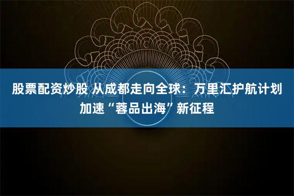 股票配资炒股 从成都走向全球：万里汇护航计划加速“蓉品出海”新征程