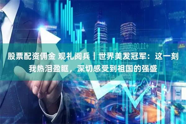 股票配资佣金 观礼阅兵｜世界美发冠军：这一刻我热泪盈眶，深切感受到祖国的强盛