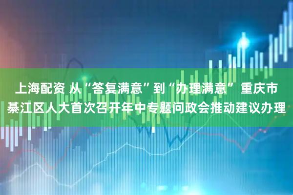 上海配资 从“答复满意”到“办理满意” 重庆市綦江区人大首次召开年中专题问政会推动建议办理