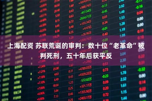 上海配资 苏联荒诞的审判：数十位“老革命”被判死刑，五十年后获平反