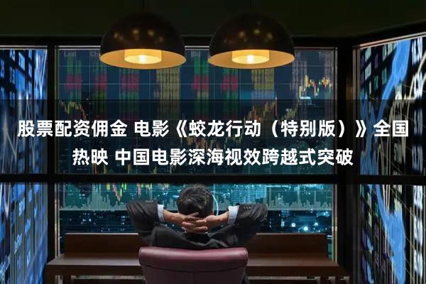 股票配资佣金 电影《蛟龙行动（特别版）》全国热映 中国电影深海视效跨越式突破