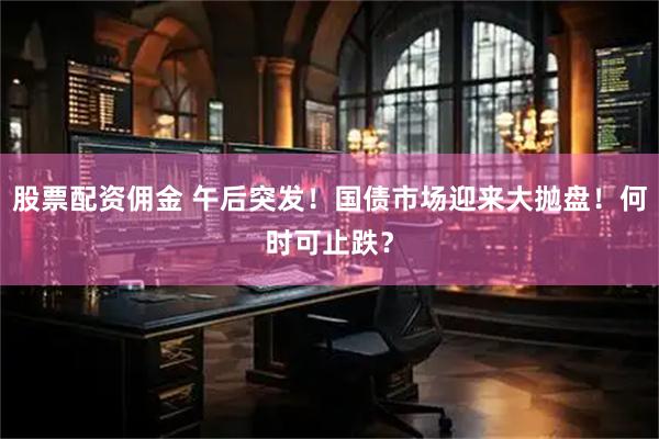 股票配资佣金 午后突发！国债市场迎来大抛盘！何时可止跌？