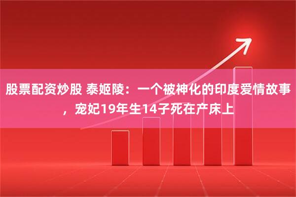 股票配资炒股 泰姬陵：一个被神化的印度爱情故事，宠妃19年生14子死在产床上