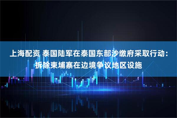 上海配资 泰国陆军在泰国东部沙缴府采取行动：拆除柬埔寨在边境争议地区设施