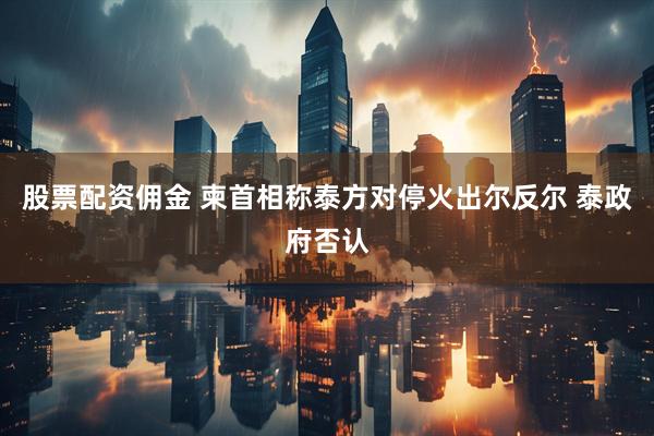 股票配资佣金 柬首相称泰方对停火出尔反尔 泰政府否认