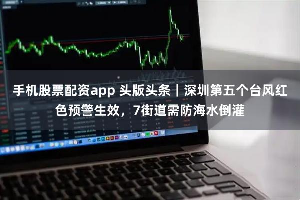 手机股票配资app 头版头条｜深圳第五个台风红色预警生效，7街道需防海水倒灌