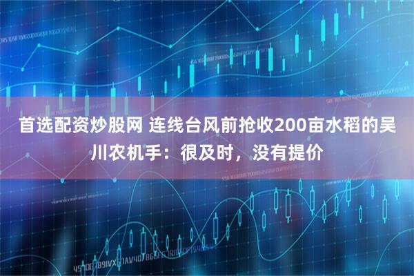 首选配资炒股网 连线台风前抢收200亩水稻的吴川农机手：很及时，没有提价