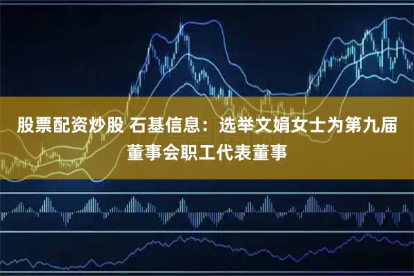 股票配资炒股 石基信息：选举文娟女士为第九届董事会职工代表董事