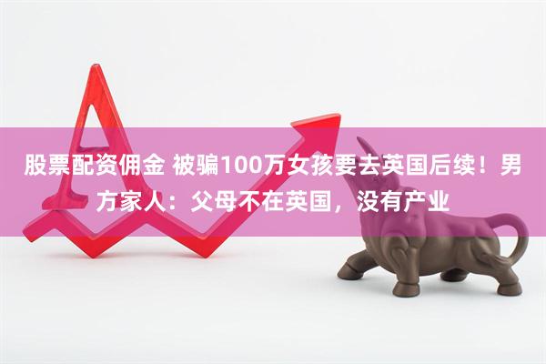 股票配资佣金 被骗100万女孩要去英国后续！男方家人：父母不在英国，没有产业