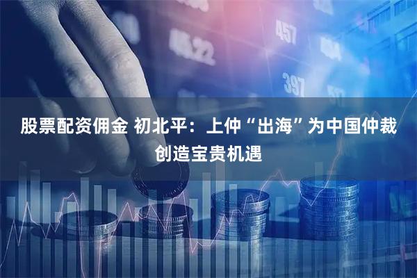 股票配资佣金 初北平：上仲“出海”为中国仲裁创造宝贵机遇