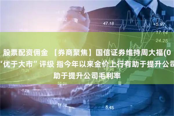 股票配资佣金 【券商聚焦】国信证券维持周大福(01929)“优于大市”评级 指今年以来金价上行有助于提升公司毛利率