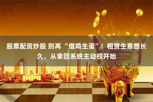 股票配资炒股 别再 “借鸡生蛋”!租赁生意想长久,从拿回系统主动权开始