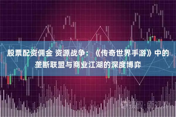 股票配资佣金 资源战争:《传奇世界手游》中的垄断联盟与商业江湖的深度博弈