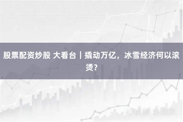 股票配资炒股 大看台｜撬动万亿，冰雪经济何以滚烫？