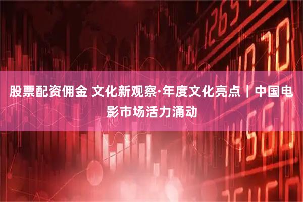 股票配资佣金 文化新观察·年度文化亮点｜中国电影市场活力涌动