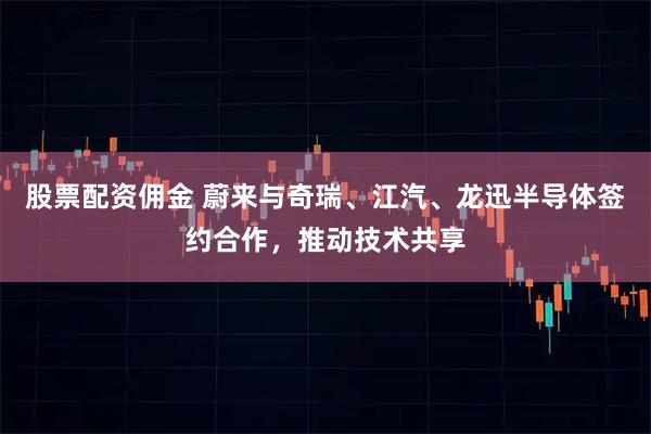 股票配资佣金 蔚来与奇瑞、江汽、龙迅半导体签约合作,推动技术共享