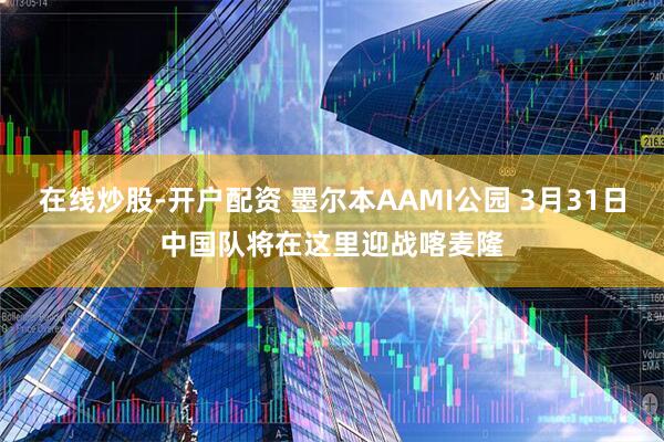 在线炒股-开户配资 墨尔本AAMI公园 3月31日中国队将在这里迎战喀麦隆