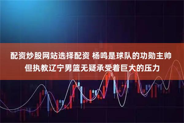 配资炒股网站选择配资 杨鸣是球队的功勋主帅 但执教辽宁男篮无疑承受着巨大的压力