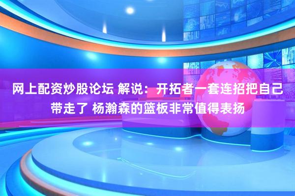 网上配资炒股论坛 解说：开拓者一套连招把自己带走了 杨瀚森的篮板非常值得表扬