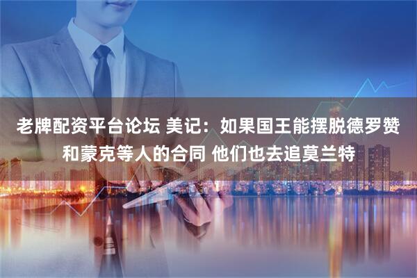 老牌配资平台论坛 美记：如果国王能摆脱德罗赞和蒙克等人的合同 他们也去追莫兰特