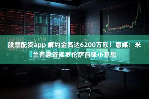 股票配资app 解约金高达6200万欧！意媒：米兰有意签佛罗伦萨前锋小基恩
