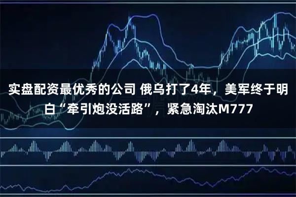 实盘配资最优秀的公司 俄乌打了4年，美军终于明白“牵引炮没活路”，紧急淘汰M777