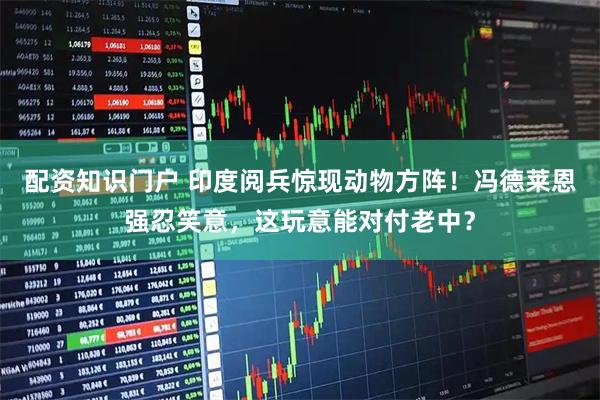 配资知识门户 印度阅兵惊现动物方阵！冯德莱恩强忍笑意，这玩意能对付老中？