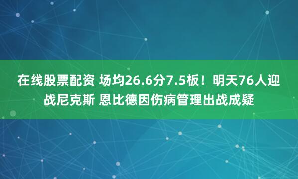 在线股票配资 场均26.6分7.5板！明天76人迎战尼克斯 恩比德因伤病管理出战成疑