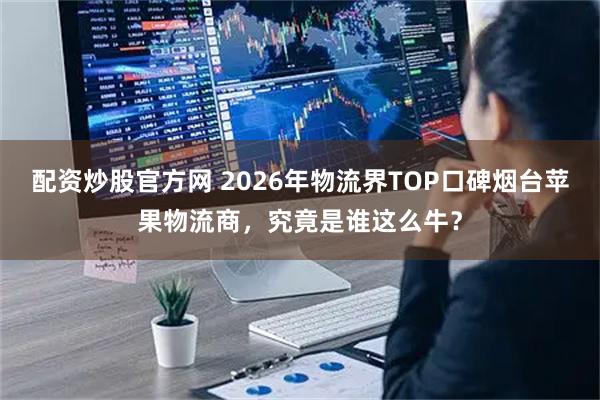 配资炒股官方网 2026年物流界TOP口碑烟台苹果物流商，究竟是谁这么牛？