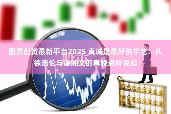 股票配资最新平台2025 真诚是最好的手艺:从徐浩伦与谭湘文的春晚进阶说起