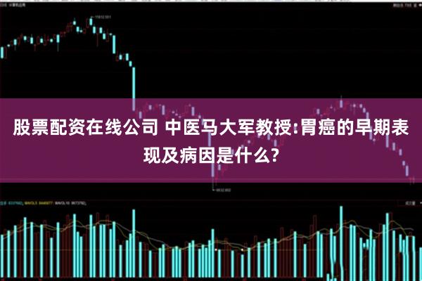 股票配资在线公司 中医马大军教授:胃癌的早期表现及病因是什么?