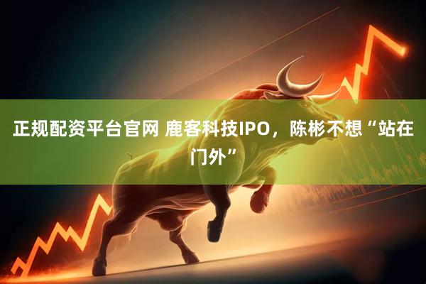 正规配资平台官网 鹿客科技IPO，陈彬不想“站在门外”