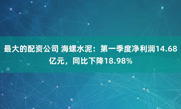 最大的配资公司 海螺水泥：第一季度净利润14.68亿元，同比下降18.98%