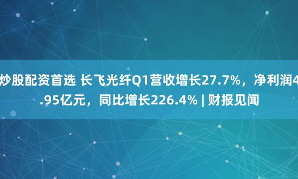 炒股配资首选 长飞光纤Q1营收增长27.7%，净利润4.95亿元，同比增长226.4% | 财报见闻