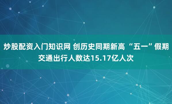 炒股配资入门知识网 创历史同期新高 “五一”假期交通出行人数达15.17亿人次