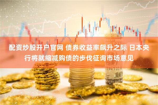 配资炒股开户官网 债券收益率飙升之际 日本央行将就缩减购债的步伐征询市场意见