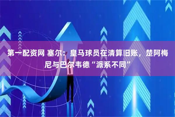 第一配资网 塞尔：皇马球员在清算旧账，楚阿梅尼与巴尔韦德“派系不同”