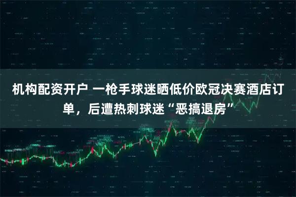 机构配资开户 一枪手球迷晒低价欧冠决赛酒店订单，后遭热刺球迷“恶搞退房”