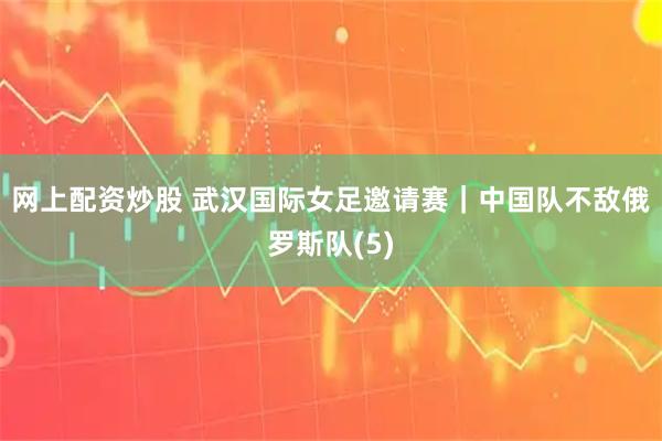 网上配资炒股 武汉国际女足邀请赛｜中国队不敌俄罗斯队(5)
