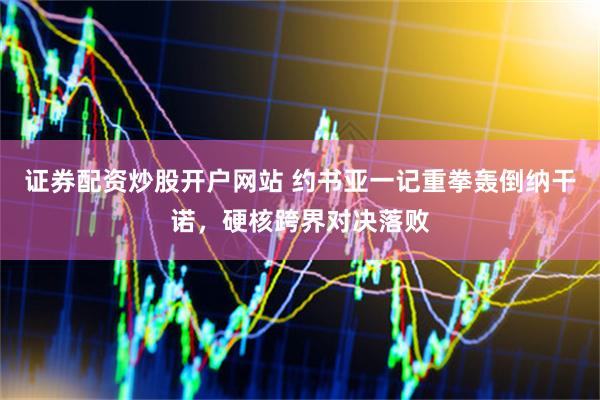 证券配资炒股开户网站 约书亚一记重拳轰倒纳干诺，硬核跨界对决落败