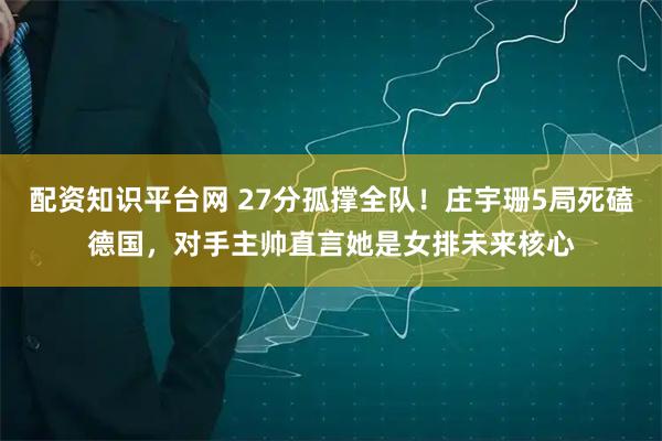 配资知识平台网 27分孤撑全队！庄宇珊5局死磕德国，对手主帅直言她是女排未来核心