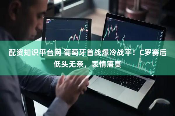 配资知识平台网 葡萄牙首战爆冷战平！C罗赛后低头无奈，表情落寞